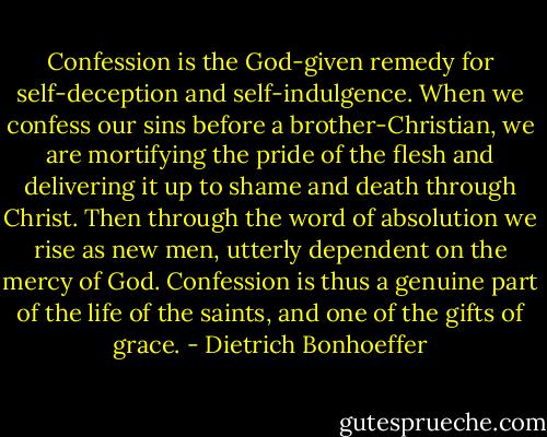 Confession is the God-given remedy for self-deception and self-indulgence. When we confess our sins before a brother-Christian, we are mortifying the pride of the flesh and delivering it up to shame and death through Christ. Then through the word of absolution we rise as new men, utterly dependent on the mercy of God. Confession is thus a genuine part of the life of the saints, and one of the gifts of grace. - Dietrich Bonhoeffer