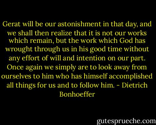 Gerat will be our astonishment in that day, and we shall then realize that it is not our works which remain, but the work which God has wrought through us in his good time without any effort of will and intention on our part. Once again we simply are to look away from ourselves to him who has himself accomplished all things for us and to follow him. - Dietrich Bonhoeffer