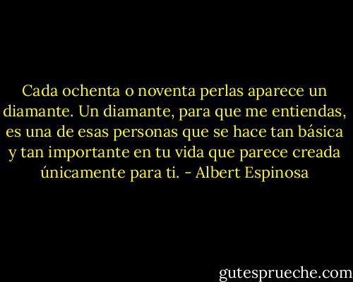 Cada ochenta o noventa perlas aparece un diamante. Un diamante, para que me entiendas, es una de esas personas que se hace tan básica y tan importante en tu vida que parece creada únicamente para ti. - Albert Espinosa