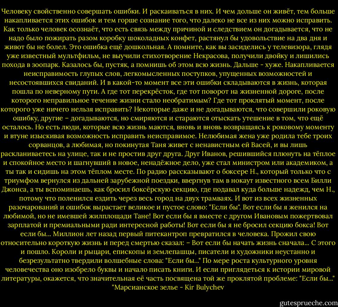 Человеку свойственно совершать ошибки.<br />И раскаиваться в них.<br />И чем дольше он живёт, тем больше накапливается этих ошибок и тем горше сознание того, что далеко не все из них можно исправить.<br />Как только человек осознаёт, что есть связь между причиной и следствием он догадывается, что не надо было пожирать разом коробку шоколадных конфет, растянул бы удовольствие на два дня и живот бы не болел. Это ошибка ещё дошкольная. А помните, как вы засиделись у телевизора, глядя уже известный мультфильм, не выучили стихотворение Некрасова, получили двойку и лишились похода в зоопарк. Казалось бы, пустяк, а помнишь об этом всю жизнь.<br />Дальше - хуже. Накапливается неисправимость глупых слов, легкомысленных поступков, упущенных возможностей и несостоявшихся свиданий. И в какой-то момент все эти ошибки складываются в жизнь, которая пошла по неверному пути.<br />А где тот перекрёсток, где тот поворот на жизненной дороге, после которого неправильное течение жизни стало необратимым? Где тот проклятый момент, после которого уже ничего нельзя исправить?<br />Некоторые даже и не догадываются, что совершили роковую ошибку, другие – догадываются, но смиряются и стараются отыскать утешение в том, что ещё осталось. Но есть люди, которые всю жизнь маются, вновь и вновь возвращаясь к роковому моменту и втуне изыскивая возможность исправить неисправимое. Нелюбимая жена уже родила тебе троих сорванцов, а любимая, но покинутая Таня живет с ненавистным ей Васей, и вы лишь раскланиваетесь на улице, так и не простив друг друга. Друг Иванов, решившийся плюнуть на тёплое и спокойное место и шагнувший в новое, ненадёжное дело, уже стал министром или академиком, а ты так и сидишь на этом тёплом месте. По радио рассказывают о боксере Н., который только что с триумфом вернулся из дальней зарубежной поездки, ввергнув там в нокаут известного всем Билли Джонса, а ты вспоминаешь, как бросил боксёрскую секцию, где подавал куда больше надежд, чем Н., потому что поленился ездить через весь город на двух трамваях.<br />И вот из всех жизненных разочарований и ошибок вырастает великое и пустое слово: "Если бы".<br />Вот если бы я женился на любимой, но не имевшей жилплощади Тане!<br />Вот если бы я вместе с другом Ивановым пожертвовал зарплатой и премиальными ради интересной работы!<br />Вот если бы я не бросил секцию бокса!<br />Вот если бы...<br />Миллион лет назад первый питекантроп превратился в человека. Прожил свою относительно короткую жизнь и перед смертью сказал:<br />– Вот если бы начать жизнь сначала...<br />С этого и пошло.<br />Короли и рыцари, епископы и землепашцы, писатели и художники неустанно и безрезультатно твердили волшебные слова: "Если бы..."<br />По мере роста культурного уровня человечества оно изобрело буквы и начало писать книги. И если приглядеться к истории мировой литературы, окажется, что значительная её часть посвящена той же проклятой проблеме: "Если бы..."<br />"Марсианское зелье - Kir Bulychev