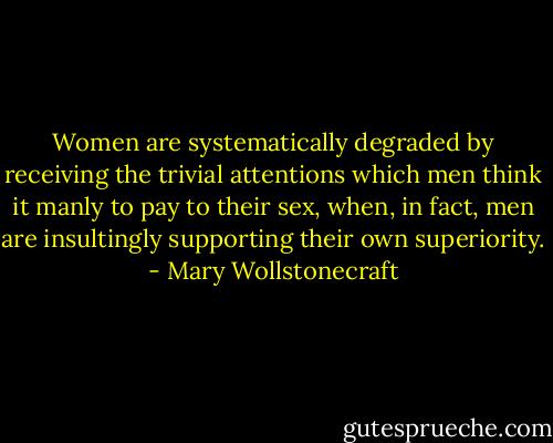 Women are systematically degraded by receiving the trivial attentions which men think it manly to pay to their sex, when, in fact, men are insultingly supporting their own superiority. - Mary Wollstonecraft