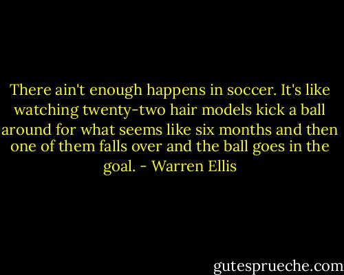 There ain't enough happens in soccer. It's like watching twenty-two hair models kick a ball around for what seems like six months and then one of them falls over and the ball goes in the goal. - Warren Ellis