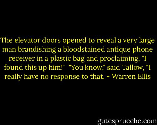The elevator doors opened to reveal a very large man brandishing a bloodstained antique phone receiver in a plastic bag and proclaiming, "I found this up him!"<br /><br />"You know," said Tallow, "I really have no response to that. - Warren Ellis