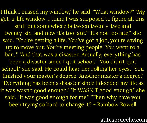 I think I missed my window," he said.<br />"What window?"<br />"My get-a-life window. I think I was supposed to figure all this stuff out somewhere between twenty-two and twenty-six, and now it's too late."<br />"It's not too late," she said. "You're getting a life. You've got a job, you're saving up to move out. You're meeting people. You went to a bar..."<br />"And that was a disaster. Actually, everything has been a disaster since I quit school."<br />"You didn't quit school," she said. He could hear her rolling her eyes. "You finished your master's degree. Another master's degree."<br />"Everything has been a disaster since I decided my life as it was wasn't good enough."<br />"It WASN'T good enough," she said.<br />"It was good enough for me."<br />"Then why have you been trying so hard to change it? - Rainbow Rowell