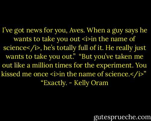I’ve got news for you, Aves. When a guy says he wants to take you out <i>in the name of science</i>, he’s totally full of it. He really just wants to take you out.”<br /><br />“But you’ve taken me out like a million times for the experiment. You kissed me once <i>in the name of science.</i>”<br /><br />“Exactly. - Kelly Oram
