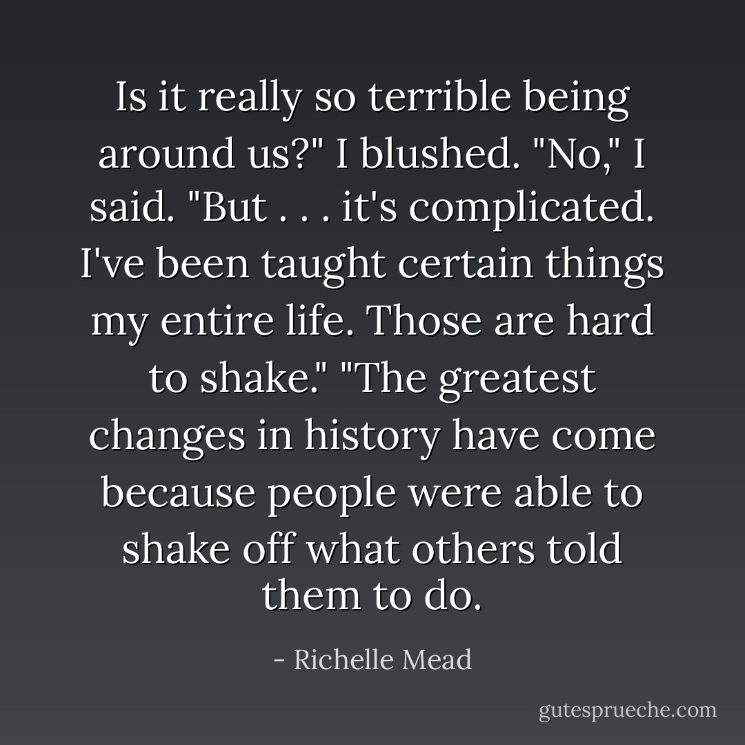 Is it really so terrible being around us?"<br />I blushed. "No," I said. "But . . . it's complicated. I've been taught certain things my entire life. Those are hard to shake."<br />"The greatest changes in history have come because people were able to shake off what others told them to do. - Richelle Mead