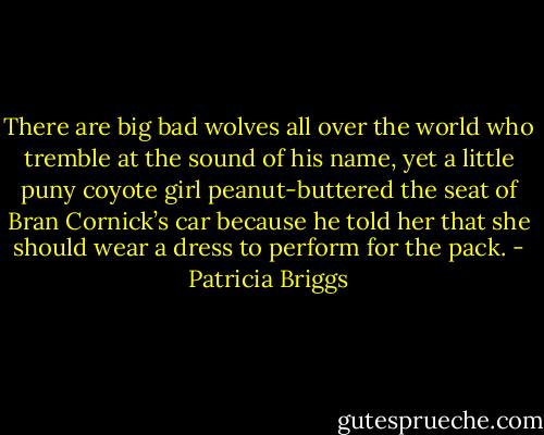 There are big bad wolves all over the world who tremble at the sound of his name, yet a little puny coyote girl peanut-buttered the seat of Bran Cornick’s car because he told her that she should wear a dress to perform for the pack. - Patricia Briggs