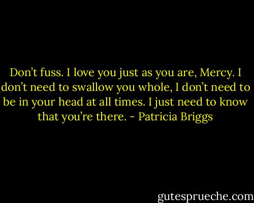 Don’t fuss. I love you just as you are, Mercy. I don’t need to swallow you whole, I don’t need to be in your head at all times. I just need to know that you’re there. - Patricia Briggs