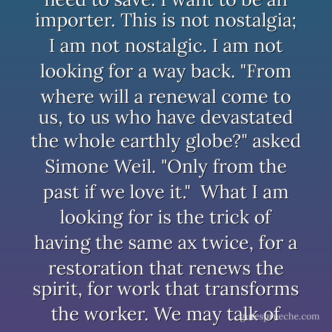 I was trying to discover examples of a living restoration, trying to go beyond discussions about correct historic colors, materials, and techniques. <br /><br />I looked to the past for guidance, to find the graces we need to save. I want to be an importer. This is not nostalgia; I am not nostalgic. I am not looking for a way back. "From where will a renewal come to us, to us who have devastated the whole earthly globe?" asked Simone Weil. "Only from the past if we love it."<br /><br />What I am looking for is the trick of having the same ax twice, for a restoration that renews the spirit, for work that transforms the worker. We may talk of saving antique linens, species, or languages; but whatever we are intent on saving, when a restoration succeeds, we rescue ourselves.<br /><br />-- Howard Mansfield, The Same Ax Twice: Restoration and Renewal in a Throwaway Age - Howard Mansfield