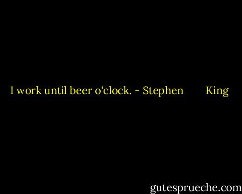 I work until beer o'clock. - Stephen        King