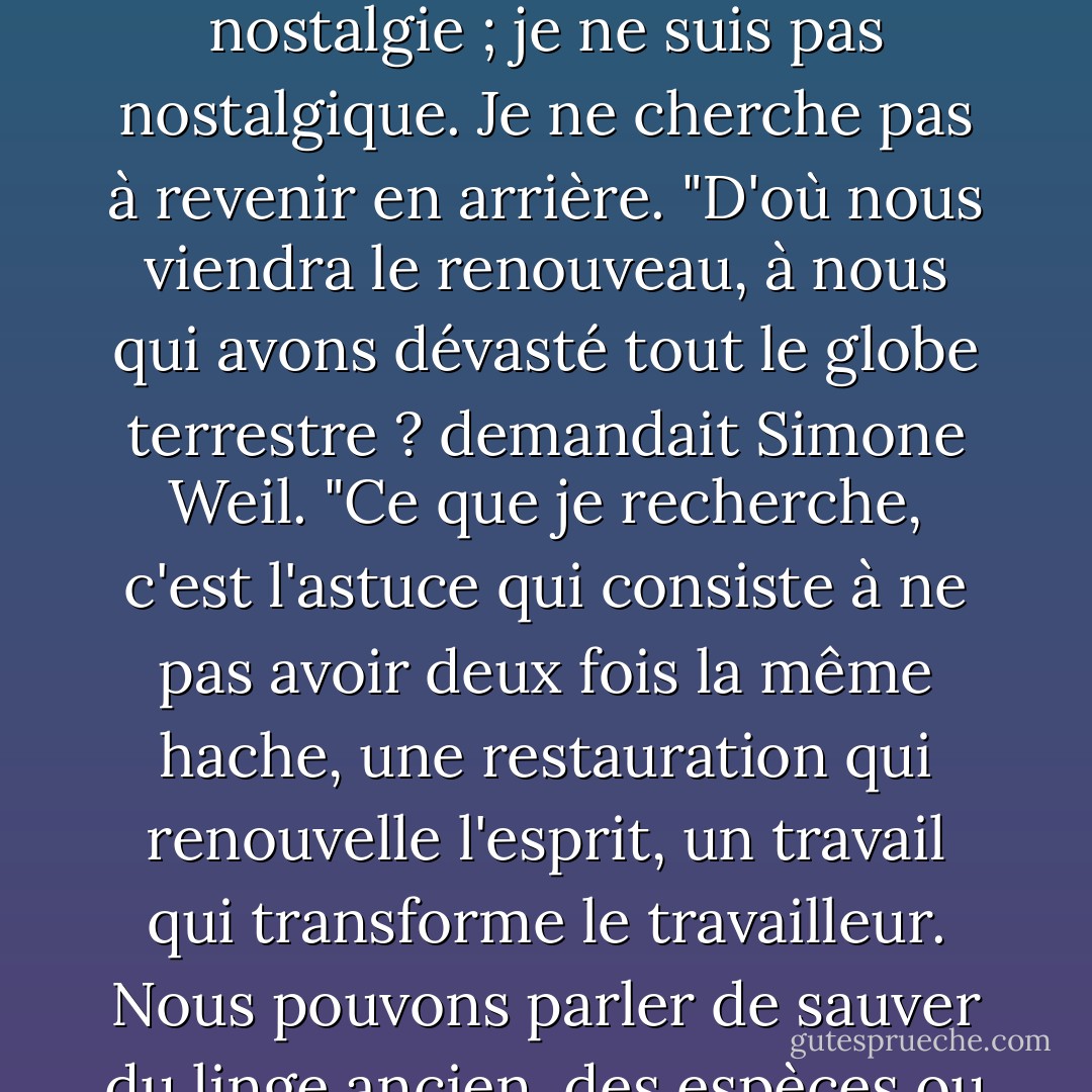 J'essayais de découvrir des exemples de restauration vivante, en essayant d'aller au-delà des discussions sur les couleurs, les matériaux et les techniques historiques correctes. <Je me suis tourné vers le passé pour trouver des conseils, pour trouver les grâces que nous devons sauvegarder. Je veux être un importateur. Ce n'est pas de la nostalgie ; je ne suis pas nostalgique. Je ne cherche pas à revenir en arrière. "D'où nous viendra le renouveau, à nous qui avons dévasté tout le globe terrestre ? demandait Simone Weil. "Ce que je recherche, c'est l'astuce qui consiste à ne pas avoir deux fois la même hache, une restauration qui renouvelle l'esprit, un travail qui transforme le travailleur. Nous pouvons parler de sauver du linge ancien, des espèces ou des langues, mais quoi que nous ayons l'intention de sauver, lorsqu'une restauration réussit, nous nous sauvons nous-mêmes.<br /><br />-- Howard Mansfield, The Same Ax Twice : Restoration and Renewal in a Throwaway Age (La même hache deux fois : restauration et renouvellement à une époque de gaspillage) - Howard Mansfield