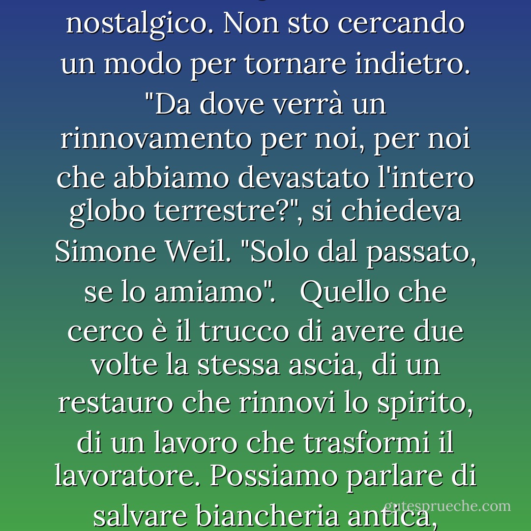 Stavo cercando di scoprire esempi di un restauro vivo, cercando di andare oltre le discussioni sui colori, i materiali e le tecniche storiche corrette. <br /><br />Ho guardato al passato per avere una guida, per trovare le grazie che dobbiamo salvare. Voglio essere un importatore. Non si tratta di nostalgia, non sono un nostalgico. Non sto cercando un modo per tornare indietro. "Da dove verrà un rinnovamento per noi, per noi che abbiamo devastato l'intero globo terrestre?", si chiedeva Simone Weil. "Solo dal passato, se lo amiamo". <br /><br />Quello che cerco è il trucco di avere due volte la stessa ascia, di un restauro che rinnovi lo spirito, di un lavoro che trasformi il lavoratore. Possiamo parlare di salvare biancheria antica, specie o lingue; ma qualsiasi cosa intendiamo salvare, quando un restauro riesce, salviamo noi stessi.<br /><br />-- Howard Mansfield, The Same Ax Twice: Restoration and Renewal in a Throwaway Age (La stessa ascia due volte: restauro e rinnovamento in un'epoca di rifiuti) - Howard Mansfield