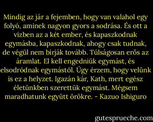 Mindig az jár a fejemben, hogy van valahol egy folyó, aminek nagyon gyors a sodrása. És ott a vízben az a két ember, és kapaszkodnak egymásba, kapaszkodnak, ahogy csak tudnak, de végül nem bírják tovább. Túlságosan erős az áramlat. El kell engedniük egymást, és elsodródnak egymástól. Úgy érzem, hogy velünk is ez a helyzet. Igazán kár, Kath, mert egész életünkben szerettük egymást. Mégsem maradhatunk együtt örökre. - Kazuo Ishiguro