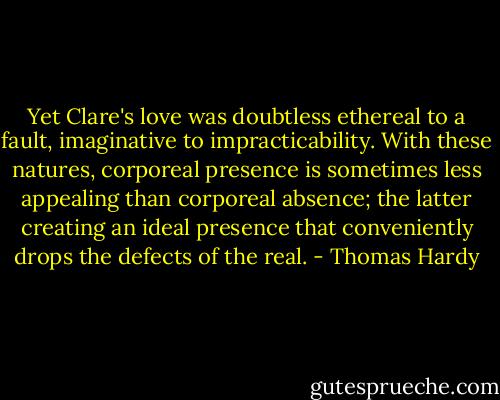 Yet Clare's love was doubtless ethereal to a fault, imaginative to impracticability. With these natures, corporeal presence is sometimes less appealing than corporeal absence; the latter creating an ideal presence that conveniently drops the defects of the real. - Thomas Hardy