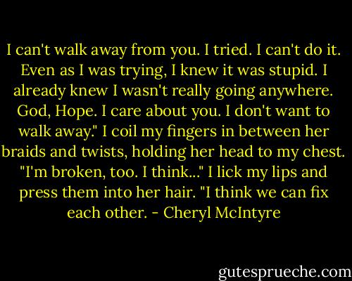I can't walk away from you. I tried. I can't do it. Even as I was trying, I knew it was stupid. I already knew I wasn't really going anywhere. God, Hope. I care about you. I don't want to walk away." I coil my fingers in between her braids and twists, holding her head to my chest. "I'm broken, too. I think..." I lick my lips and press them into her hair. "I think we can fix each other. - Cheryl McIntyre