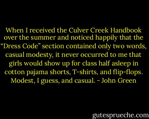 When I received the Culver Creek Handbook over the summer and noticed happily that the “Dress<br />Code” section contained only two words, casual modesty, it never occurred to me that girls would<br />show up for class half asleep in cotton pajama shorts, T-shirts, and flip-flops. Modest, I guess, and<br />casual. - John Green