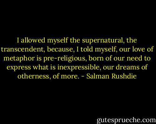 I allowed myself the supernatural, the transcendent, because, I told myself, our love of metaphor is pre-religious, born of our need to express what is inexpressible, our dreams of otherness, of more. - Salman Rushdie