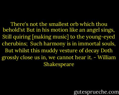 There's not the smallest orb which thou behold'st<br />But in his motion like an angel sings,<br />Still quiring [making music] to the young-eyed cherubins; <br />Such harmony is in immortal souls,<br />But whilst this muddy vesture of decay<br />Doth grossly close us in, we cannot hear it. - William Shakespeare