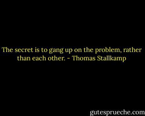 The secret is to gang up on the problem, rather than each other. - Thomas Stallkamp