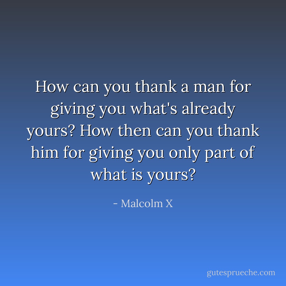 How can you thank a man for giving you what's already yours? How then can you thank him for giving you only part of what is yours? - Malcolm X