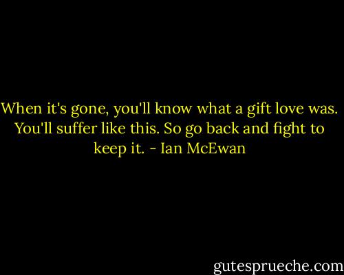 When it's gone, you'll know what a gift love was. You'll suffer like this. So go back and fight to keep it. - Ian McEwan