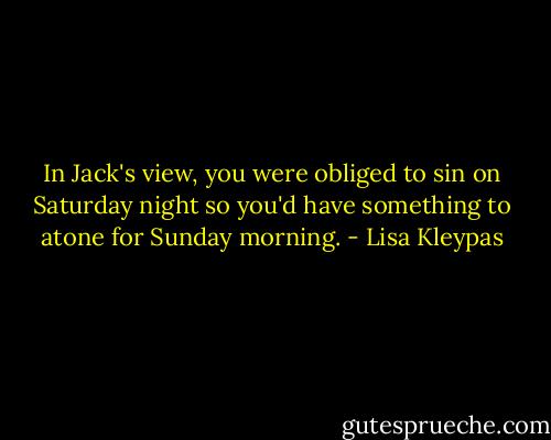 In Jack's view, you were obliged to sin on Saturday night so you'd have something to atone for Sunday morning. - Lisa Kleypas