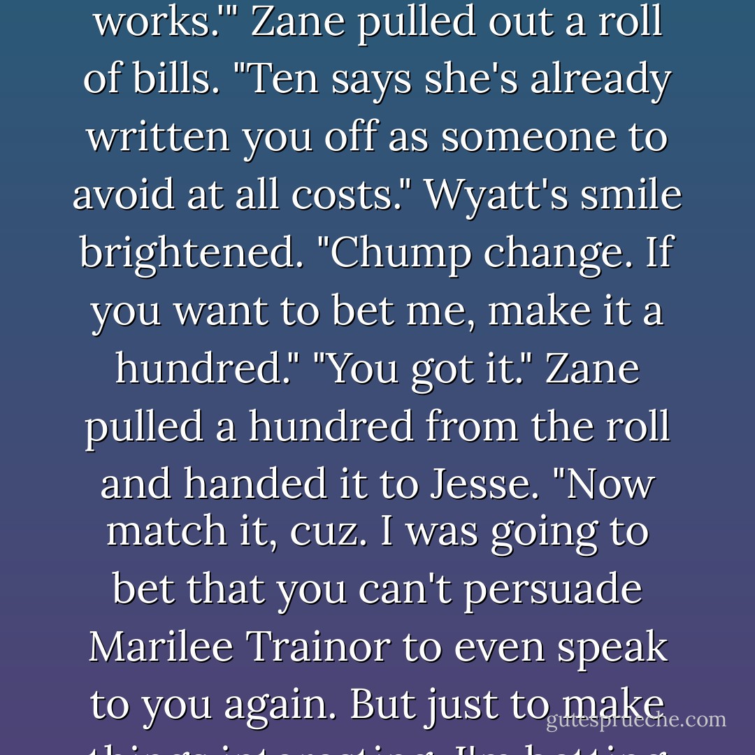 A hundred bucks,cuz.And judging by that spectacular toss over the rail, I'd say you earned it."<br />Wyatt tucked the money into his pocket. "It was pretty spectacular, wasn't it? And it worked. It got the attention of our pretty little medic."<br />Jesse,Amy,and Zane stopped dead in their tracks.<br />Amy laughed. "You did all that to get Lee's attention?"<br />"Nothing else I've tried has worked. I was desperate."<br />Jesse shook his head in disbelief. "Did you ever think about just buying her a beer at the Fortune Saloon? I'd think that would be a whole lot simpler than risking broken bones leaping off a bull."<br />"But not nearly as memorable.The next time she sees me at the saloon, she'll know my name."<br />Zane threw back his head and roared. "So will every shrink from here to Helena. You have to be certifiably nuts to do all that just for the sake of a pretty face."<br />"Hey." Wyatt slapped his cousin on the back. "Whatever works.'"<br />Zane pulled out a roll of bills. "Ten says she's already written you off as someone to avoid at all costs."<br />Wyatt's smile brightened. "Chump change. If you want to bet me, make it a hundred."<br />"You got it." Zane pulled a hundred from the roll and handed it to Jesse. "Now match it, cuz. I was going to bet that you can't persuade Marilee Trainor to even speak to you again. But just to make things interesting, I'm betting that you can't get her to have dinner with you tonight."<br />"Dinner? Tonight? Now you're pushing the limits,cuz. She's already refused me."<br />"Put up or shut up."<br />Wyatt arched a brow. "You want me to kiss and tell?"<br />"I don't say anything about kissing. I don't care what you do,after you get her to have dinner with you.That's the bet. So if you're ready to admit defeat, just give me the hundred now."<br />"Uh-oh." Wyatt stopped dead in his tracks. "Is that a dare?"<br />Amy stood between them,shaking her head. "You sound like two little kids."<br />Wyatt shot her a wicked grin. "Didn't you know that all men are just boys at heart?"<br />He reached into his pocket and handed Zane a bill before he strolled away.<br />Over his shoulder he called, "I'll catch you back at the ranch. You can pay me then."<br />He left his cousins laughing and shaking their heads. - R.C. Ryan