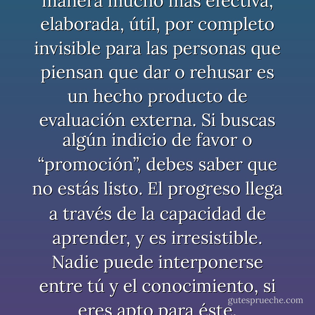 Se puede dar o rehusar de una manera mucho más efectiva, elaborada, útil, por completo invisible para las personas que piensan que dar o rehusar es un hecho producto de evaluación externa. Si buscas algún indicio de favor o “promoción”, debes saber que no estás listo. El progreso llega a través de la capacidad de aprender, y es irresistible. Nadie puede interponerse entre tú y el conocimiento, si eres apto para éste. - Idries Shah
