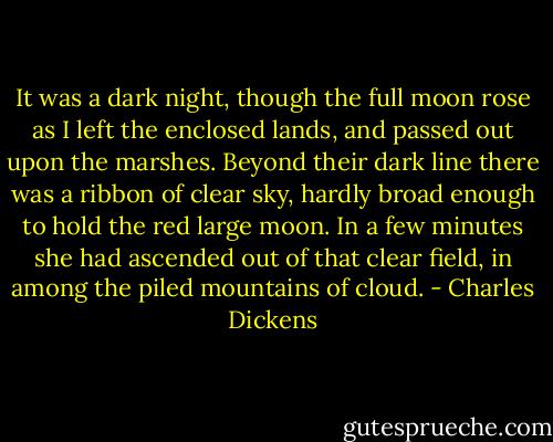 It was a dark night, though the full moon rose as I left the enclosed lands, and passed out upon the marshes. Beyond their dark line there was a ribbon of clear sky, hardly broad enough to hold the red large moon. In a few minutes she had ascended out of that clear field, in among the piled mountains of cloud. - Charles Dickens