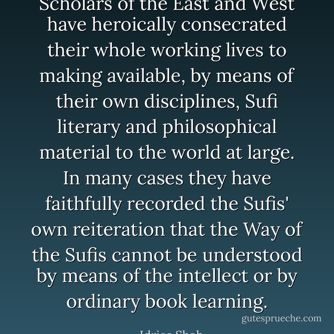 Scholars of the East and West have heroically consecrated their whole working lives to making available, by means of their own disciplines, Sufi literary and philosophical material to the world at large. In many cases they have faithfully recorded the Sufis' own reiteration that the Way of the Sufis cannot be understood by means of the intellect or by ordinary book learning. - Idries Shah