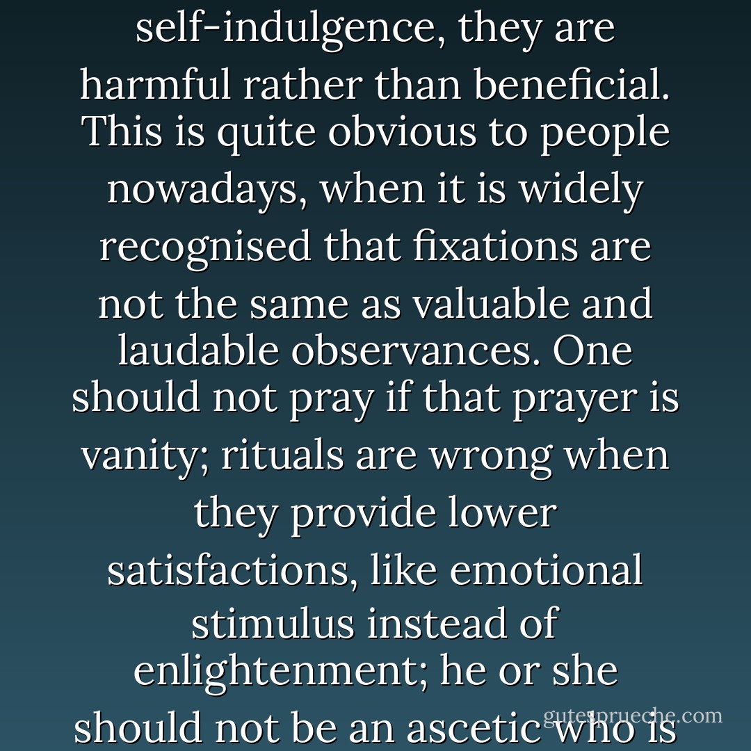 When prayer, rituals and ascetic life are just a means of self-indulgence, they are harmful rather than beneficial. This is quite obvious to people nowadays, when it is widely recognised that fixations are not the same as valuable and laudable observances. One should not pray if that prayer is vanity; rituals are wrong when they provide lower satisfactions, like emotional stimulus instead of enlightenment; he or she should not be an ascetic who is only enjoying it. - Idries Shah