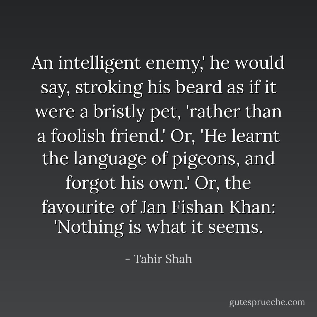 An intelligent enemy,' he would say, stroking his beard as if it were a bristly pet, 'rather than a foolish friend.' Or, 'He learnt the language of pigeons, and forgot his own.' Or, the favourite of Jan Fishan Khan: 'Nothing is what it seems. - Tahir Shah