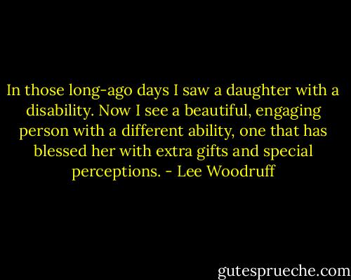 In those long-ago days I saw a daughter with a disability. Now I see a beautiful, engaging person with a different ability, one that has blessed her with extra gifts and special perceptions. - Lee Woodruff