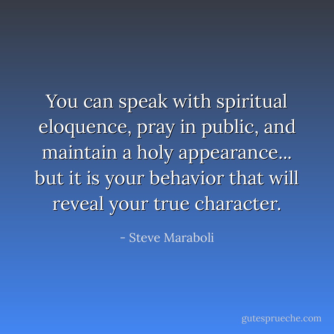 You can speak with spiritual eloquence, pray in public, and maintain a holy appearance... but it is your behavior that will reveal your true character. - Steve Maraboli