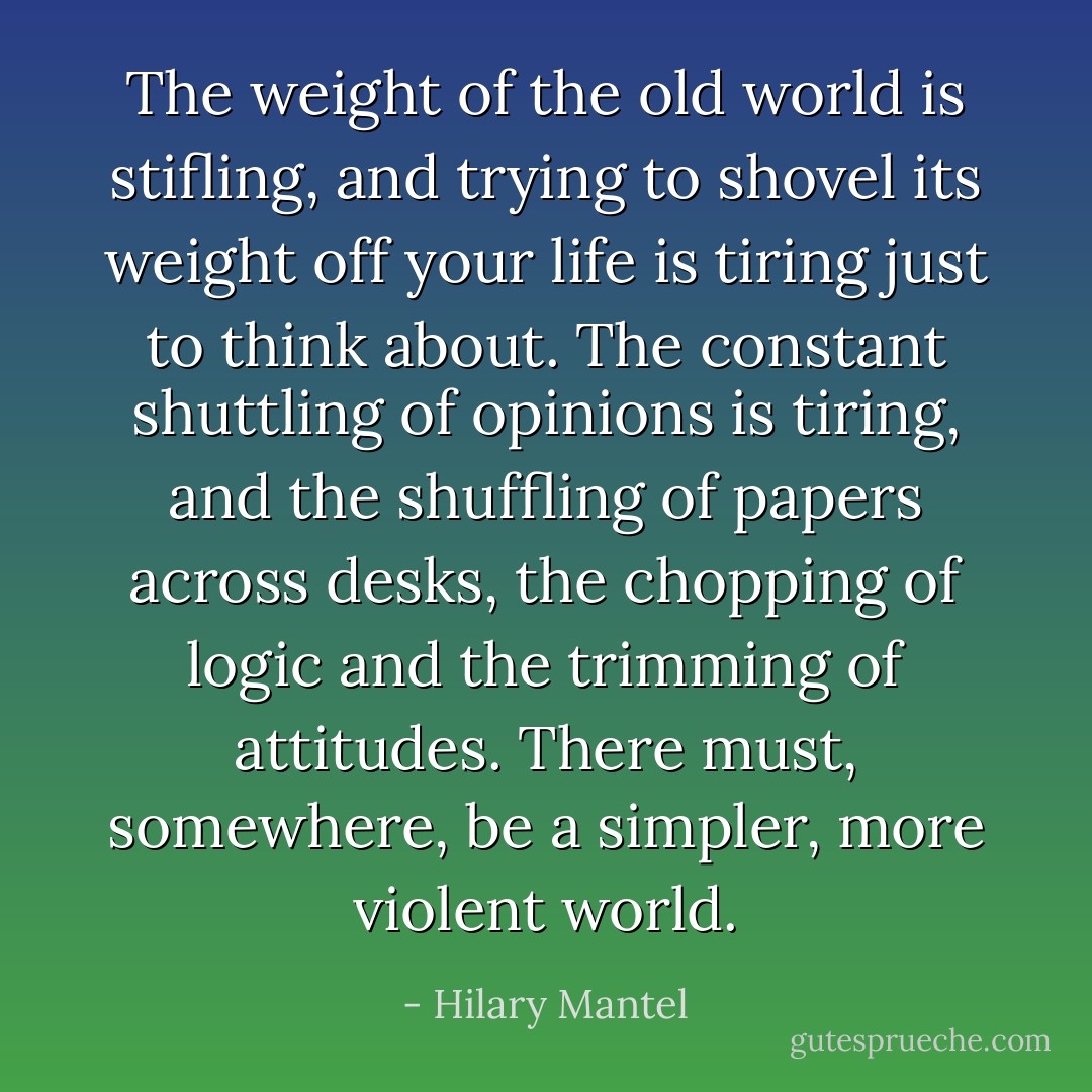 The weight of the old world is stifling, and trying to shovel its weight off your life is tiring just to think about. The constant shuttling of opinions is tiring, and the shuffling of papers across desks, the chopping of logic and the trimming of attitudes. There must, somewhere, be a simpler, more violent world. - Hilary Mantel