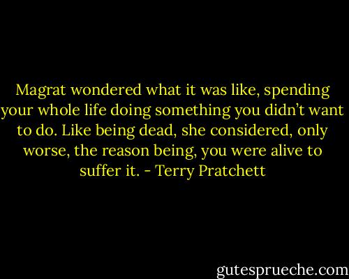 Magrat wondered what it was like, spending your whole life doing something you didn’t want to do. Like being dead, she considered, only worse, the reason being, you were alive to suffer it. - Terry Pratchett