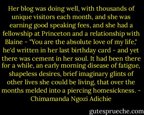 Her blog was doing well, with thousands of unique visitors each month, and she was earning good speaking fees, and she had a fellowship at Princeton and a relationship with Blaine - "You are the absolute love of my life," he'd written in her last birthday card - and yet there was cement in her soul. It had been there for a while, an early morning disease of fatigue, shapeless desires, brief imaginary glints of other lives she could be living, that over the months melded into a piercing homesickness. - Chimamanda Ngozi Adichie