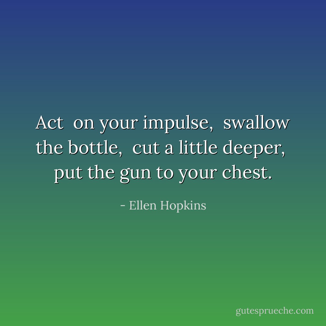 Act<br /> on your impulse,<br /> swallow the bottle,<br /> cut a little deeper,<br /> put the gun to your chest. - Ellen Hopkins