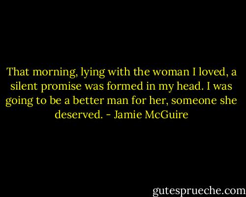 That morning, lying with the woman I loved, a silent promise was formed in my head. I was going to be a better man for her, someone she deserved. - Jamie McGuire