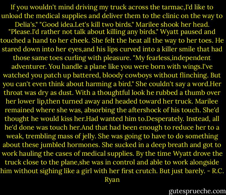 If you wouldn't mind driving my truck across the tarmac,I'd like to unload the medical supplies and deliver them to the clinic on the way to Delia's."<br />"Good idea.Let's kill two birds."<br />Marilee shook her head. "Please.I'd rather not talk about killing any birds."<br />Wyatt paused and touched a hand to her cheek.<br />She felt the heat all the way to her toes.<br />He stared down into her eyes,and his lips curved into a killer smile that had those same toes curling with pleasure.<br />"My fearless,independent adventurer. You handle a plane like you were born with wings.I've watched you patch up battered, bloody cowboys without flinching. But you can't even think about harming a bird."<br />She couldn't say a word.Her throat was dry as dust.<br />With a thoughtful look he rubbed a thumb over her lower lip,then turned away and headed toward her truck.<br />Marilee remained where she was, absorbing the aftershock of his touch. She'd thought he would kiss her.Had wanted him to.Desperately. Instead, all he'd done was touch her.And that had been enough to reduce her to a weak, trembling mass of jelly.<br />She was going to have to do something about these jumbled hormones.<br />She sucked in a deep breath and got to work hauling the cases of medical supplies.<br />By the time Wyatt drove the truck close to the plane,she was in control and able to work alongside him without sighing like a girl with her first crutch.<br />But just barely. - R.C. Ryan
