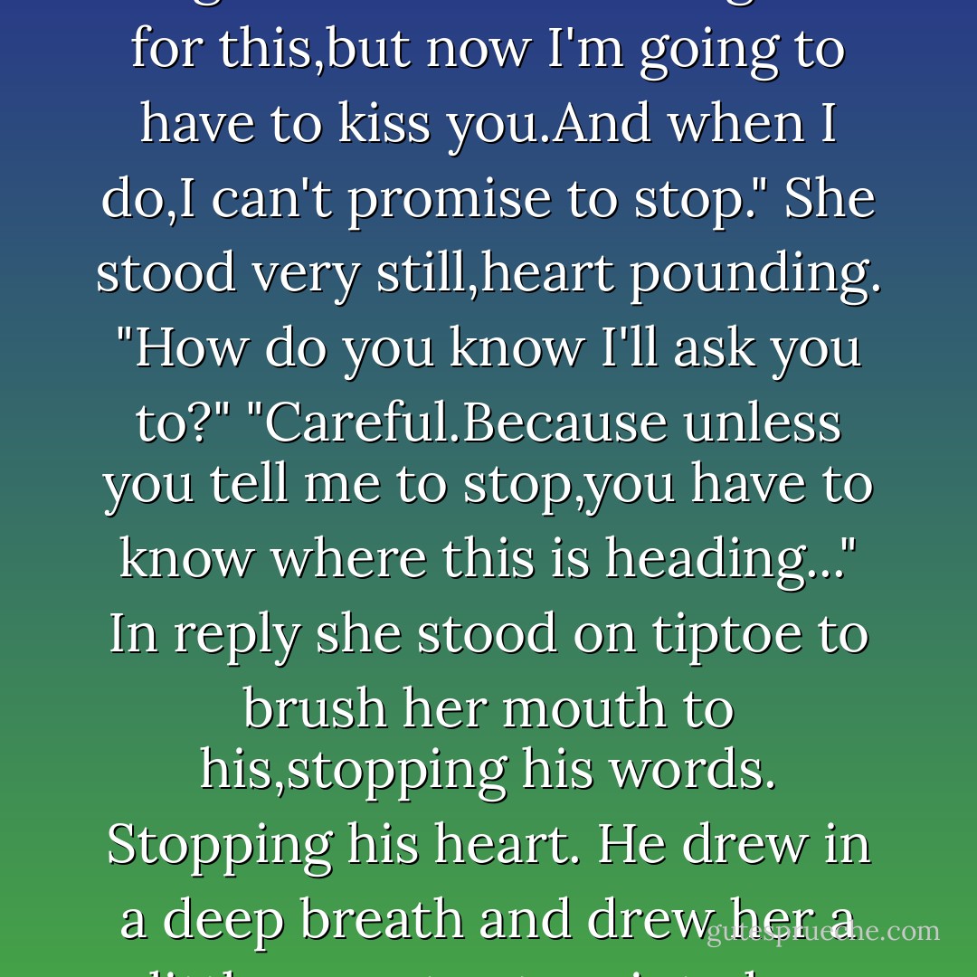 And you're thinking I just tossed out some casual phrase that you've heard from dozens of guys? Or maybe one in particular,who mattered enough to turn you into a cynic?"<br />At the intensity of his tone she looked up. "Yeah.Something like that.After all, McCord,your reputation precedes you. You're not exactly shy with women. I'm sure you've used plenty of lines like that to get what you want."<br />His eyes,steady on hers,were hot and fierce.<br />His voice was equally fierce. "I'll admit that when I first saw you, my initial reaction was purely physical. A healthy combination of testosterone and lust.What guy could look at you and not feel what I felt? You're beautiful, and bright and independent.And did I mention beautiful?"<br />That brought a smile to her eyes.<br />"But the more I got to know you,the more I realized you weren't just a pretty package.I started learning that you were someone special.Someone I wanted to treat very carefully."<br />"And now?"<br />"I'm still battling lust."<br />There was that grin,sending an arrow straight through her heart.<br />"But there's more here.Much more." He stared at her mouth with naked hunger. "I've waited a long time for this,but now I'm going to have to kiss you.And when I do,I can't promise to stop."<br />She stood very still,heart pounding. "How do you know I'll ask you to?"<br />"Careful.Because unless you tell me to stop,you have to know where this is heading..."<br />In reply she stood on tiptoe to brush her mouth to his,stopping his words. Stopping his heart.<br />He drew in a deep breath and drew her a little away to stare into her eyes. "I hope you meant that."<br />"With all my heart."<br />"Thank God." He dragged her against him and covered her lips with his.Inside her mouth he whispered, "Because, baby,I mean this."<br />She'd waited so long.So long.And it was worth all the time she'd spent waiting and wondering.Here was a man who knew how to kiss a woman and make her feel like the only one in the universe.<br />This kiss was so hot,so hungry, she felt the rush of desire from the top of her head all the way to her toes.And still it spun on and on until she became lost in it.<br />He changed the angle of the kiss and took it deeper until Marilee could feel her flesh heating, her bones melting like hot wax.<br />She wanted to be sensible,to move slowly, but her mind refused to cooperate. With a single kiss her brain had been wiped clear of every thought but one.She wanted this man.Wanted him now.Desperately.<br />When at last they came up for air, she put a hand to his chest. "I need a minute to catch my breath."<br />"Okay." A second later he dragged her close. "Time's up."<br />Her laughter turned into a sigh as he ran nibbling kisses down her throat until the blood was drumming in her temples. - R.C. Ryan