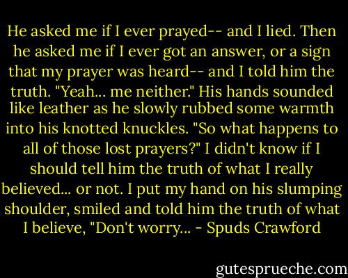 He asked me if I ever prayed-- and I lied.<br />Then he asked me if I ever got an answer, or a sign that my prayer was heard-- and I told him the truth.<br />"Yeah... me neither."<br />His hands sounded like leather as he slowly rubbed some warmth into his knotted knuckles.<br />"So what happens to all of those lost prayers?"<br />I didn't know if I should tell him the truth of what I really believed... or not.<br />I put my hand on his slumping shoulder, smiled and told him the truth of what I believe, "Don't worry... - Spuds Crawford