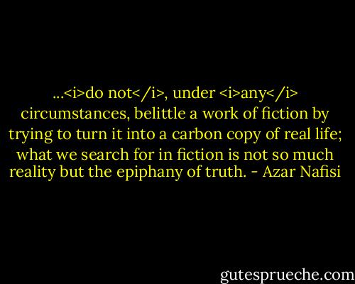 ...<i>do not</i>, under <i>any</i> circumstances, belittle a work of fiction by trying to turn it into a carbon copy of real life; what we search for in fiction is not so much reality but the epiphany of truth. - Azar Nafisi