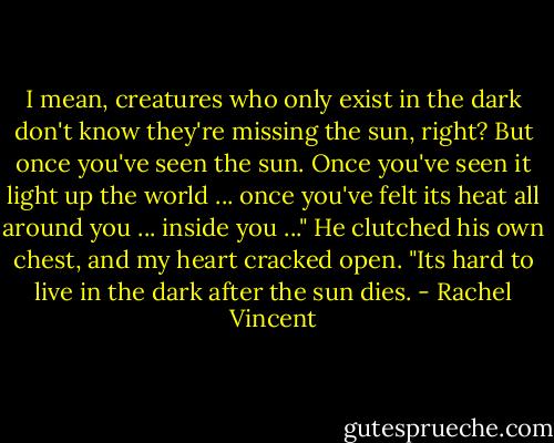 I mean, creatures who only exist in the dark don't know they're missing the sun, right? But once you've seen the sun. Once you've seen it light up the world ... once you've felt its heat all around you ... inside you ..." He clutched his own chest, and my heart cracked open. "Its hard to live in the dark after the sun dies. - Rachel Vincent