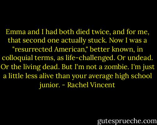 Emma and I had both died twice, and for me, that second one actually stuck. Now I was a "resurrected American," better known, in colloquial terms, as life-challenged. Or undead. Or the living dead. But I'm not a zombie. I'm just a little less alive than your average high school junior. - Rachel Vincent