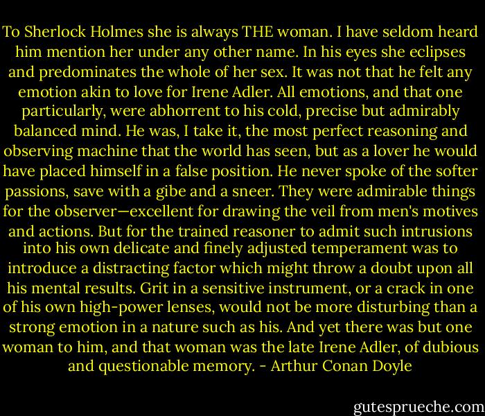To Sherlock Holmes she is always THE woman. I have seldom heard him mention her under any other name. In his eyes she eclipses and predominates the whole of her sex. It was not that he felt any emotion akin to love for Irene Adler. All emotions, and that one particularly, were abhorrent to his cold, precise but admirably balanced mind. He was, I take it, the most perfect reasoning and observing machine that the world has seen, but as a lover he would have placed himself in a false position. He never spoke of the softer passions, save with a gibe and a sneer. They were admirable things for the observer—excellent for drawing the veil from men's motives and actions. But for the trained reasoner to admit such intrusions into his own delicate and finely adjusted temperament was to introduce a distracting factor which might throw a doubt upon all his mental results. Grit in a sensitive instrument, or a crack in one of his own high-power lenses, would not be more disturbing than a strong emotion in a nature such as his. And yet there was but one woman to him, and that woman was the late Irene Adler, of dubious and questionable memory. - Arthur Conan Doyle
