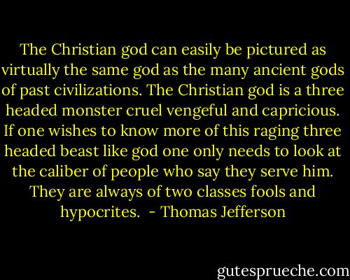 The Christian god can easily be pictured as virtually the same god as the many ancient gods of past civilizations. The Christian god is a three headed monster cruel vengeful and capricious. If one wishes to know more of this raging three headed beast like god one only needs to look at the caliber of people who say they serve him. They are always of two classes fools and hypocrites.  - Thomas Jefferson