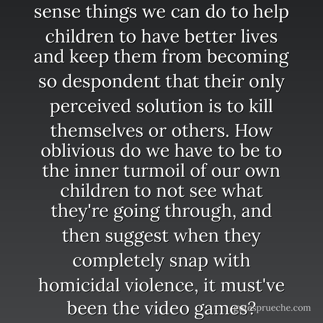 Clearly there are common sense things we can do to help children to have better lives and keep them from becoming so despondent that their only perceived solution is to kill themselves or others. How oblivious do we have to be to the inner turmoil of our own children to not see what they're going through, and then suggest when they completely snap with homicidal violence, it must've been the video games? - Edward M. Wolfe