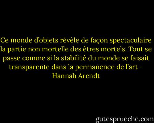 Ce monde d’objets révèle de façon spectaculaire la partie non mortelle des êtres mortels. Tout se passe comme si la stabilité du monde se faisait transparente dans la permanence de l’art - Hannah Arendt