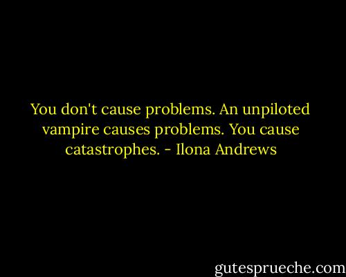 You don't cause problems. An unpiloted vampire causes problems. You cause catastrophes. - Ilona Andrews